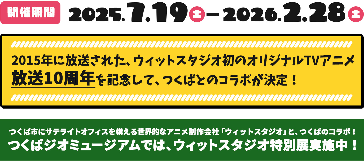 2015年に放送された、ウィットスタジオ初のオリジナルTVアニメ放送10周年を記念して、つくばとのコラボが決定！ つくば市にサテライトオフィスを構える世界的なアニメ制作会社「ウィットスタジオ」と、つくばのコラボ！ つくばジオミュージアムでは、ウィットスタジオ特別展実施中！